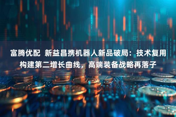 富腾优配 新益昌携机器人新品破局:技术复用构建第二增长曲线,高端装备战略再落子