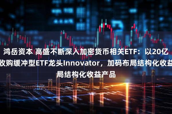 鸿岳资本 高盛不断深入加密货币相关ETF：以20亿美元收购缓冲型ETF龙头Innovator，加码布局结构化收益产品