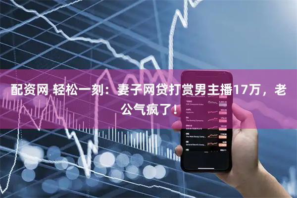 配资网 轻松一刻：妻子网贷打赏男主播17万，老公气疯了！
