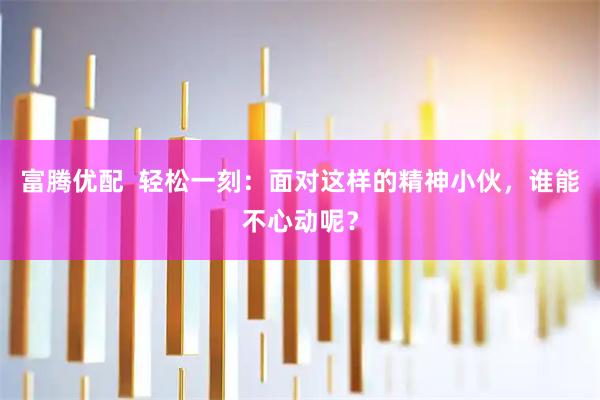 富腾优配  轻松一刻：面对这样的精神小伙，谁能不心动呢？