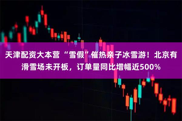 天津配资大本营 “雪假”催热亲子冰雪游!北京有滑雪场未开板,订单量同比增幅近500%