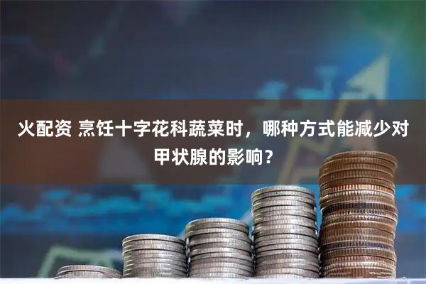 火配资 烹饪十字花科蔬菜时,哪种方式能减少对甲状腺的影响?