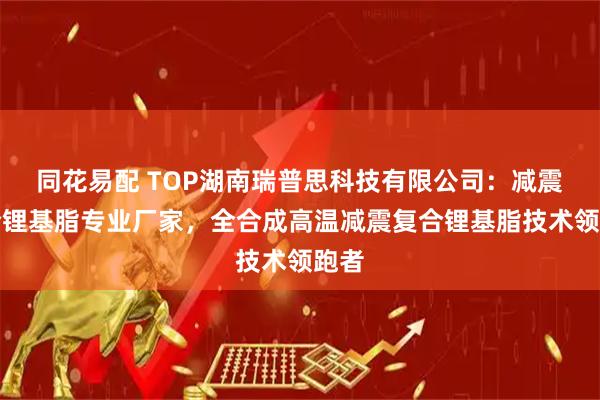 同花易配 TOP湖南瑞普思科技有限公司:减震复合锂基脂专业厂家,全合成高温减震复合锂基脂技术领跑者