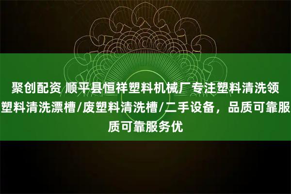 聚创配资 顺平县恒祥塑料机械厂专注塑料清洗领域,塑料清洗漂槽/废塑料清洗槽/二手设备,品质可靠服务优