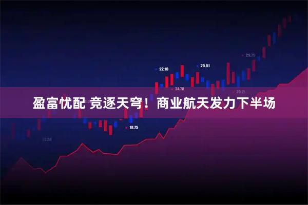 盈富忧配 竞逐天穹！商业航天发力下半场