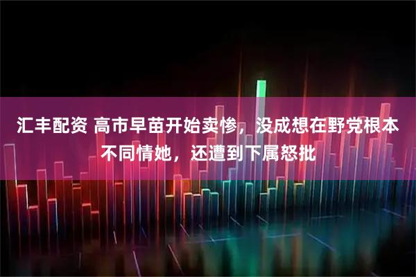 汇丰配资 高市早苗开始卖惨,没成想在野党根本不同情她,还遭到下属怒批