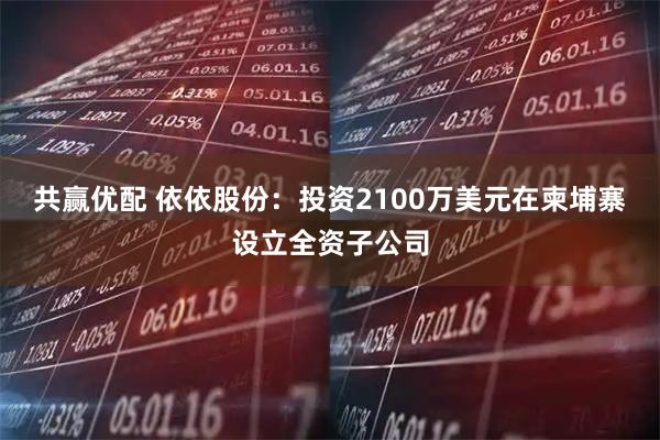 共赢优配 依依股份：投资2100万美元在柬埔寨设立全资子公司