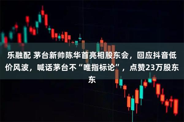 乐融配 茅台新帅陈华首亮相股东会,回应抖音低价风波,喊话茅台不“唯指标论”,点赞23万股东