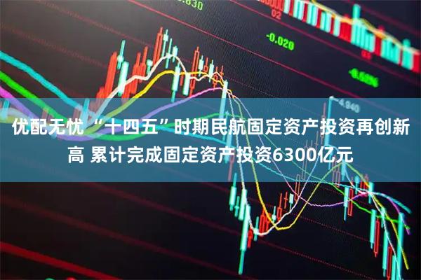 优配无忧 “十四五”时期民航固定资产投资再创新高 累计完成固定资产投资6300亿元