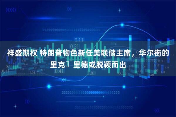 祥盛期权 特朗普物色新任美联储主席，华尔街的里克・里德或脱颖而出