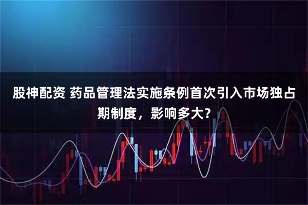 股神配资 药品管理法实施条例首次引入市场独占期制度，影响多大？