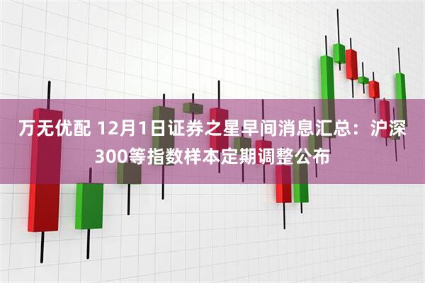 万无优配 12月1日证券之星早间消息汇总：沪深300等指数样本定期调整公布