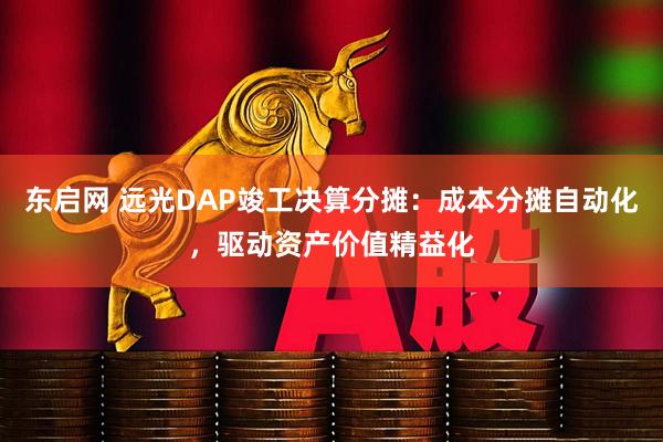 东启网 远光DAP竣工决算分摊：成本分摊自动化，驱动资产价值精益化