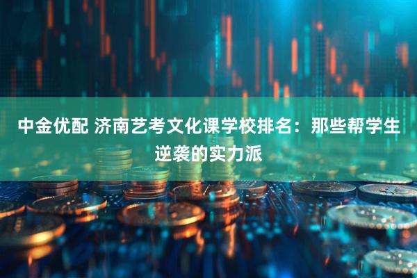 中金优配 济南艺考文化课学校排名：那些帮学生逆袭的实力派
