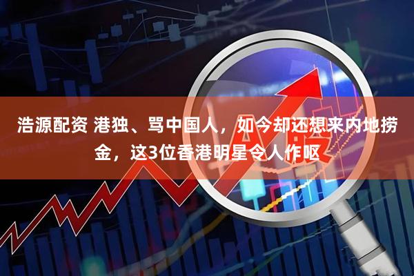 浩源配资 港独、骂中国人，如今却还想来内地捞金，这3位香港明星令人作呕