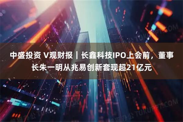 中盛投资 V观财报｜长鑫科技IPO上会前，董事长朱一明从兆易创新套现超21亿元