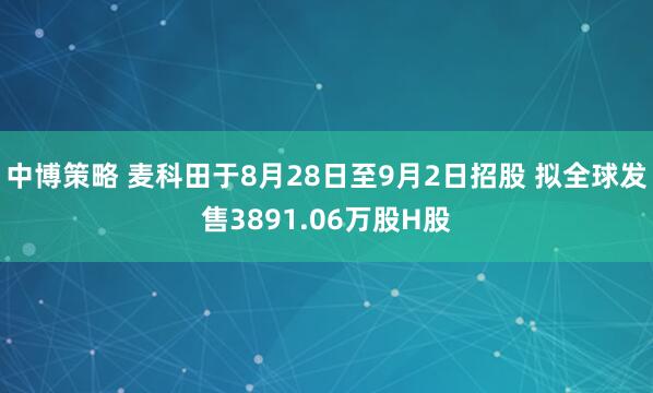 中博策略 麦科田于8月28日至9月2日招股 拟全球发售3891.06万股H股